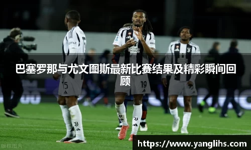 巴塞罗那与尤文图斯最新比赛结果及精彩瞬间回顾