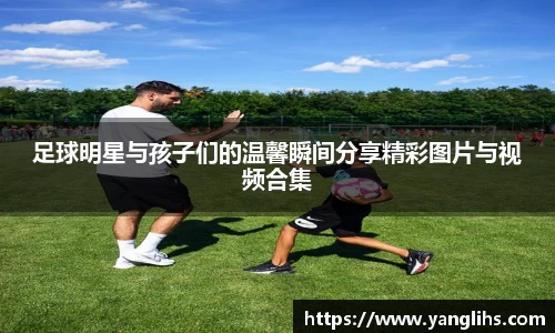 足球明星与孩子们的温馨瞬间分享精彩图片与视频合集